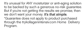 It's unusual for ANY moisturizer or anti-aging solution to be backed by such a generous no-risk guarantee. But if you're not getting the results we promise, then we don't want your money. It's that simple.